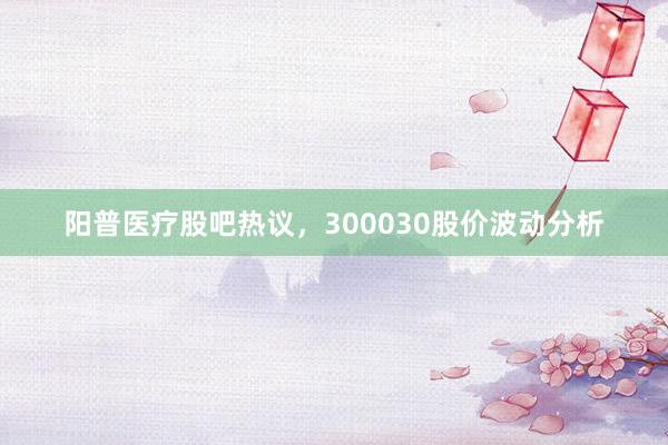 阳普医疗股吧热议，300030股价波动分析