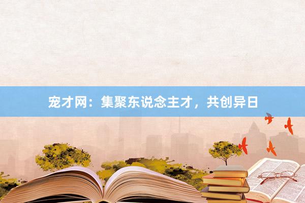 宠才网：集聚东说念主才，共创异日